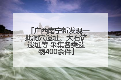 广西南宁新发现一批洞穴遗址、大石铲遗址等 采集各类遗物400余件